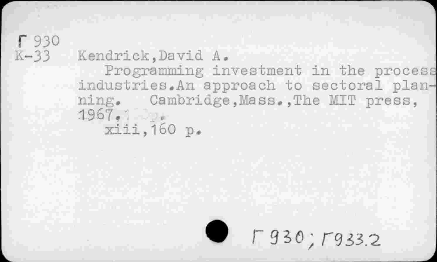 ﻿r 930 K-33
Kendrick,David A.
Programming investment in the proces: industries.An approach to sectoral planning. Cambridge,Mass.,The MIT press, 1967.-. ...
xiii,i60 p.